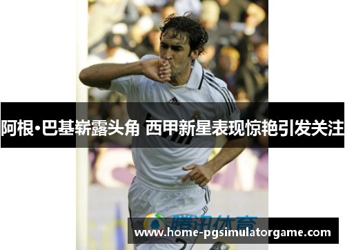 阿根·巴基崭露头角 西甲新星表现惊艳引发关注
