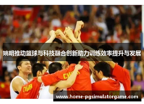姚明推动篮球与科技融合创新助力训练效率提升与发展