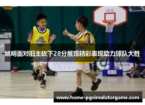 姚明面对旧主砍下28分展现精彩表现助力球队大胜