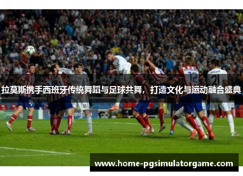 拉莫斯携手西班牙传统舞蹈与足球共舞，打造文化与运动融合盛典