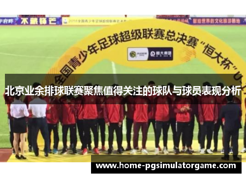 北京业余排球联赛聚焦值得关注的球队与球员表现分析